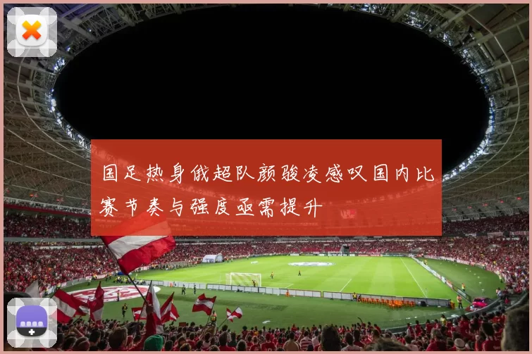 国足热身俄超队颜骏凌感叹国内比赛节奏与强度亟需提升
