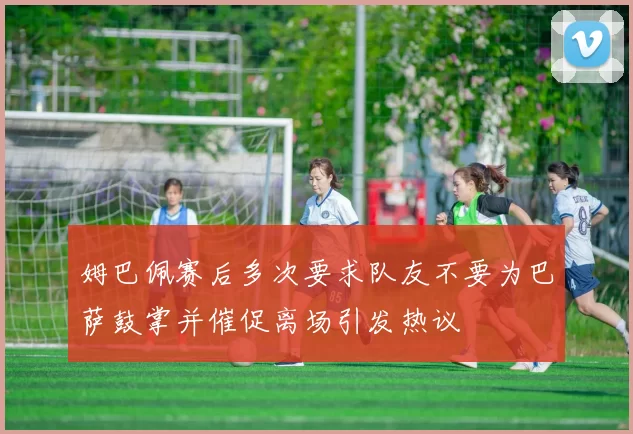 姆巴佩赛后多次要求队友不要为巴萨鼓掌并催促离场引发热议