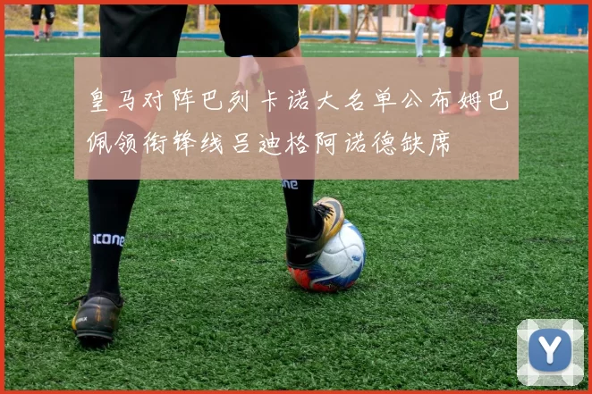 皇马对阵巴列卡诺大名单公布姆巴佩领衔锋线吕迪格阿诺德缺席