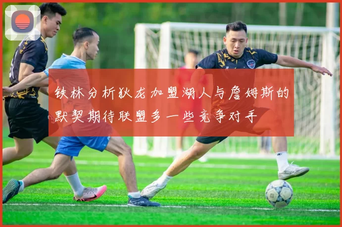 铁林分析狄龙加盟湖人与詹姆斯的默契期待联盟多一些竞争对手