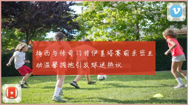 梅西与传奇门将伊基塔赛前亲密互动温馨拥抱引发球迷热议