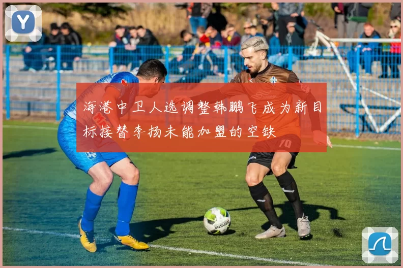 海港中卫人选调整韩鹏飞成为新目标接替李扬未能加盟的空缺