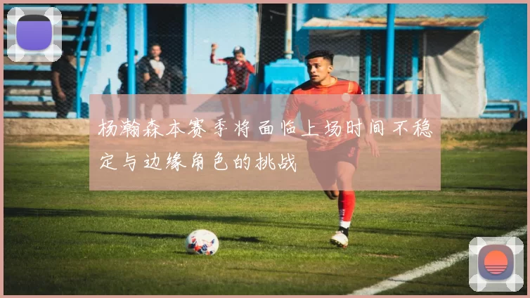 杨瀚森本赛季将面临上场时间不稳定与边缘角色的挑战