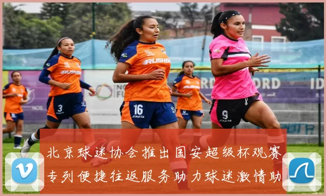 北京球迷协会推出国安超级杯观赛专列便捷往返服务助力球迷激情助阵