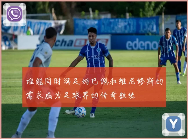谁能同时满足姆巴佩和维尼修斯的需求成为足球界的传奇教练