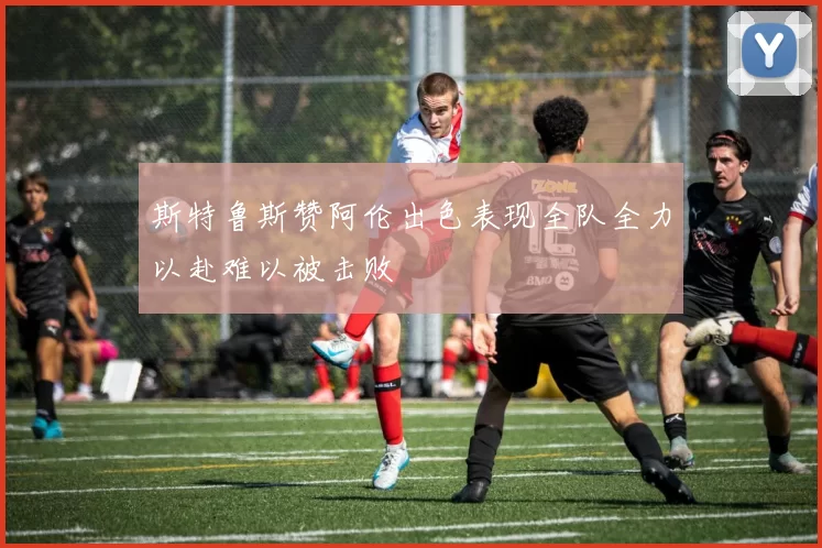 斯特鲁斯赞阿伦出色表现全队全力以赴难以被击败