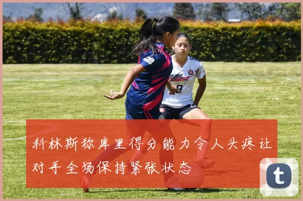 科林斯称库里得分能力令人头疼让对手全场保持紧张状态