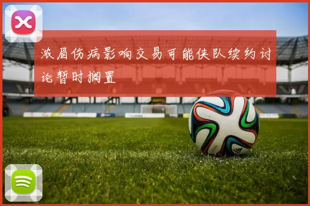 浓眉伤病影响交易可能侠队续约讨论暂时搁置