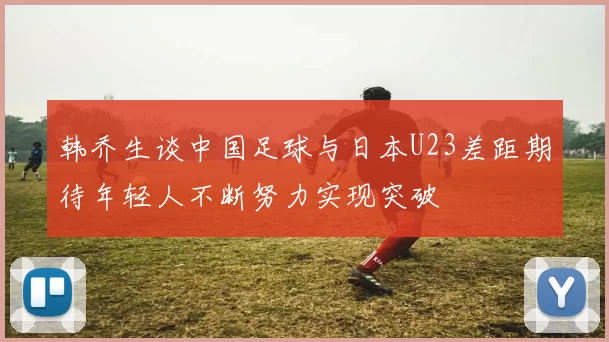 韩乔生谈中国足球与日本U23差距期待年轻人不断努力实现突破